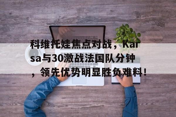 包含科维托娃焦点对战，Karsa与30激战法国队分钟，领先优势明显胜负难料！的词条